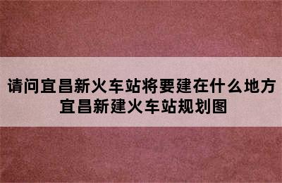 请问宜昌新火车站将要建在什么地方 宜昌新建火车站规划图